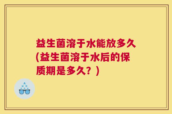益生菌溶于水能放多久(益生菌溶于水后的保质期是多久？)