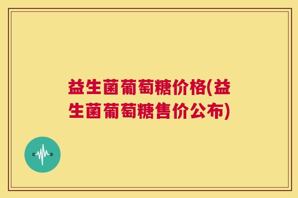 益生菌葡萄糖价格(益生菌葡萄糖售价公布)