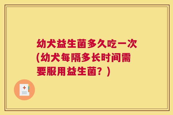 幼犬益生菌多久吃一次(幼犬每隔多长时间需要服用益生菌？)