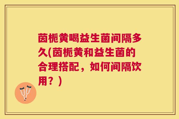 茵栀黄喝益生菌间隔多久(茵栀黄和益生菌的合理搭配，如何间隔饮用？)