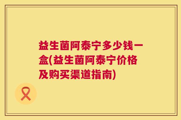 益生菌阿泰宁多少钱一盒(益生菌阿泰宁价格及购买渠道指南)