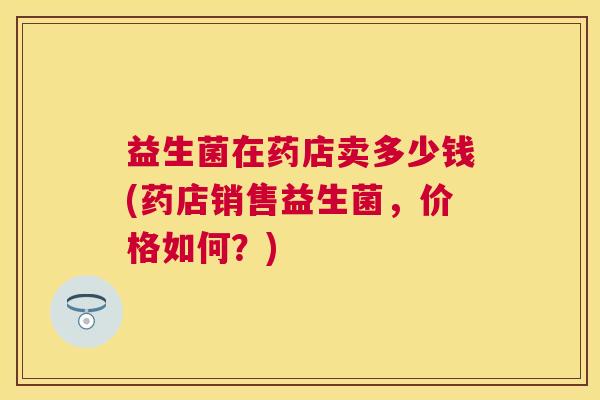 益生菌在药店卖多少钱(药店销售益生菌，价格如何？)