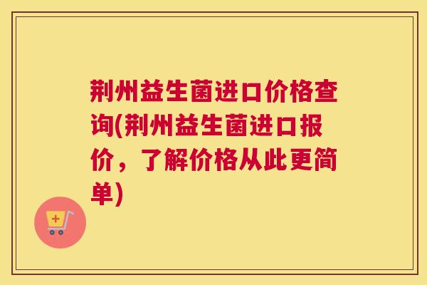 荆州益生菌进口价格查询(荆州益生菌进口报价，了解价格从此更简单)