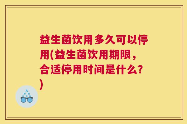 益生菌饮用多久可以停用(益生菌饮用期限，合适停用时间是什么？)