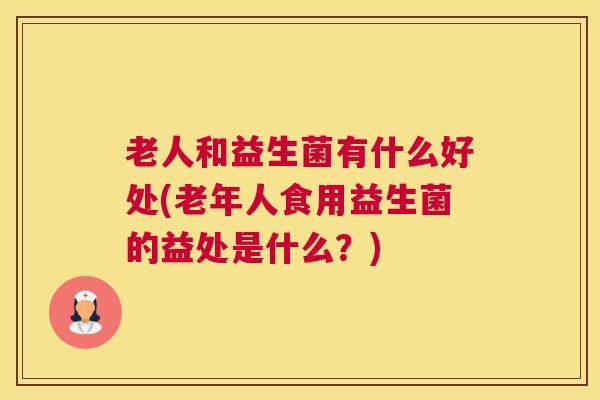 老人和益生菌有什么好处(老年人食用益生菌的益处是什么？)