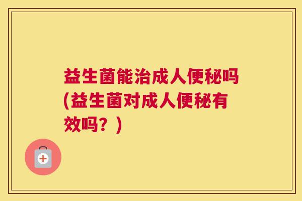 益生菌能治成人便秘吗(益生菌对成人便秘有效吗？)