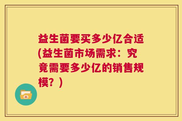 益生菌要买多少亿合适(益生菌市场需求：究竟需要多少亿的销售规模？)