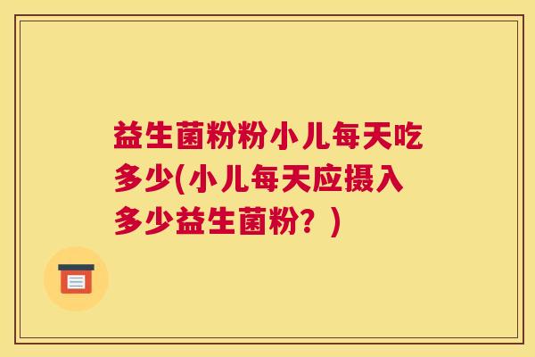 益生菌粉粉小儿每天吃多少(小儿每天应摄入多少益生菌粉？)