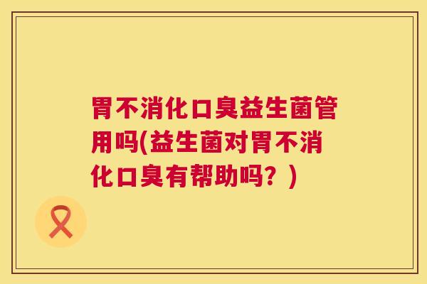 胃不消化口臭益生菌管用吗(益生菌对胃不消化口臭有帮助吗？)