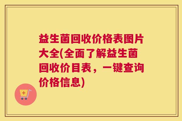 益生菌回收价格表图片大全(全面了解益生菌回收价目表，一键查询价格信息)