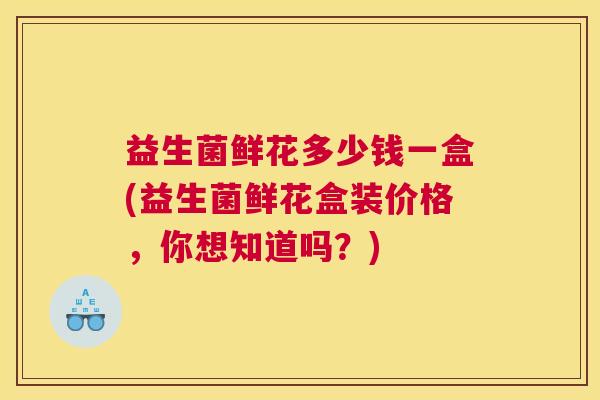 益生菌鲜花多少钱一盒(益生菌鲜花盒装价格，你想知道吗？)