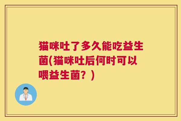 猫咪吐了多久能吃益生菌(猫咪吐后何时可以喂益生菌？)