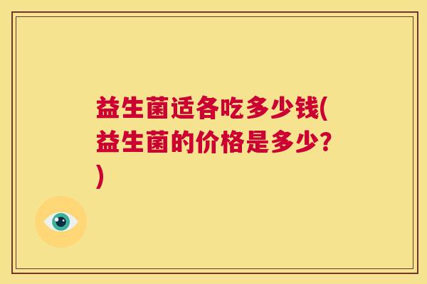 益生菌适各吃多少钱(益生菌的价格是多少？)