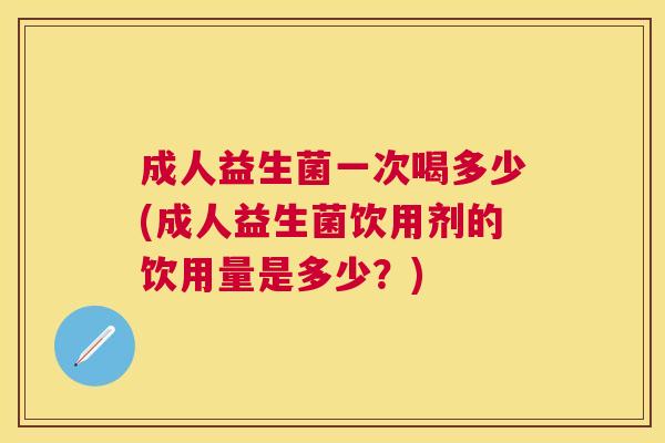成人益生菌一次喝多少(成人益生菌饮用剂的饮用量是多少？)