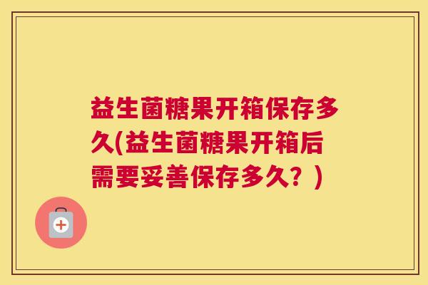 益生菌糖果开箱保存多久(益生菌糖果开箱后需要妥善保存多久？)