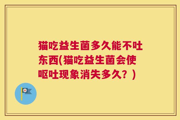 猫吃益生菌多久能不吐东西(猫吃益生菌会使呕吐现象消失多久？)