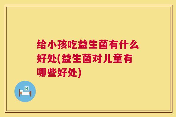 给小孩吃益生菌有什么好处(益生菌对儿童有哪些好处)