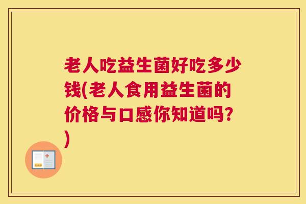老人吃益生菌好吃多少钱(老人食用益生菌的价格与口感你知道吗？)