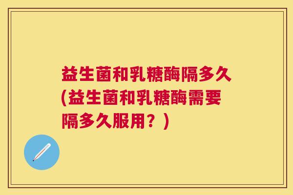 益生菌和乳糖酶隔多久(益生菌和乳糖酶需要隔多久服用？)