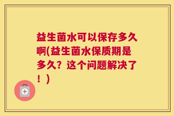 益生菌水可以保存多久啊(益生菌水保质期是多久？这个问题解决了！)