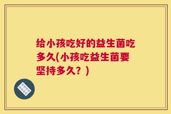 给小孩吃好的益生菌吃多久(小孩吃益生菌要坚持多久？)