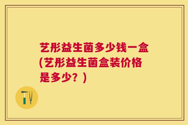 艺彤益生菌多少钱一盒(艺彤益生菌盒装价格是多少？)