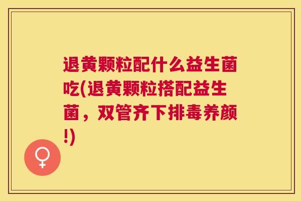 退黄颗粒配什么益生菌吃(退黄颗粒搭配益生菌，双管齐下排毒养颜!)