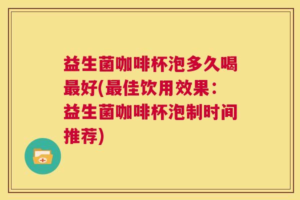 益生菌咖啡杯泡多久喝最好(最佳饮用效果：益生菌咖啡杯泡制时间推荐)