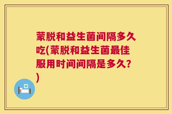 蒙脱和益生菌间隔多久吃(蒙脱和益生菌最佳服用时间间隔是多久？)