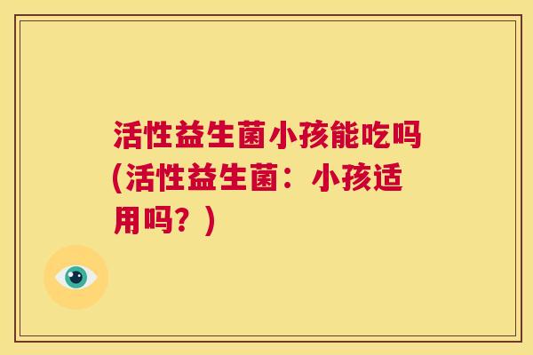 活性益生菌小孩能吃吗(活性益生菌：小孩适用吗？)