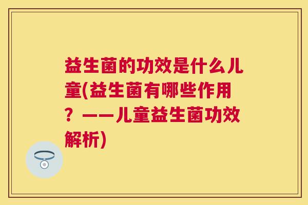 益生菌的功效是什么儿童(益生菌有哪些作用？——儿童益生菌功效解析)