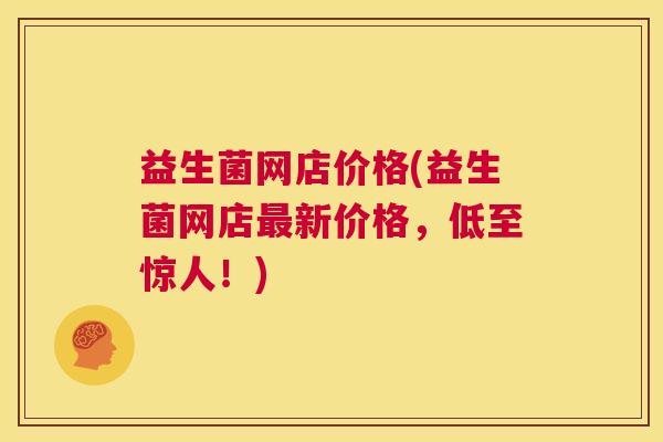 益生菌网店价格(益生菌网店最新价格，低至惊人！)