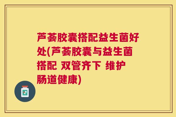 芦荟胶囊搭配益生菌好处(芦荟胶囊与益生菌搭配 双管齐下 维护肠道健康)