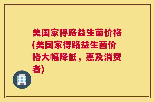 美国家得路益生菌价格(美国家得路益生菌价格大幅降低，惠及消费者)