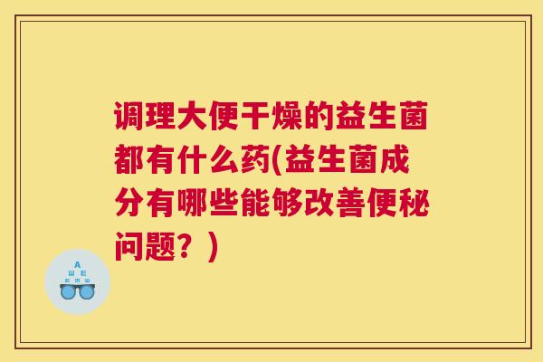 调理大便干燥的益生菌都有什么药(益生菌成分有哪些能够改善便秘问题？)