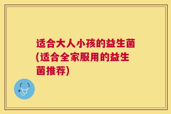 适合大人小孩的益生菌(适合全家服用的益生菌推荐)
