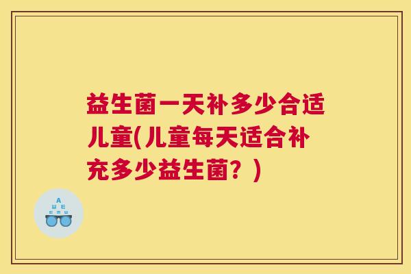 益生菌一天补多少合适儿童(儿童每天适合补充多少益生菌？)