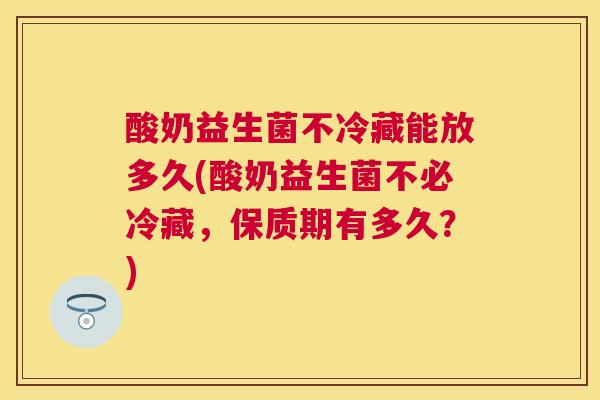 酸奶益生菌不冷藏能放多久(酸奶益生菌不必冷藏，保质期有多久？)
