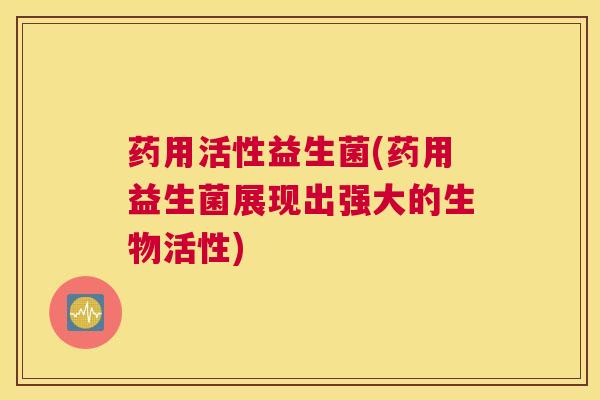 药用活性益生菌(药用益生菌展现出强大的生物活性)