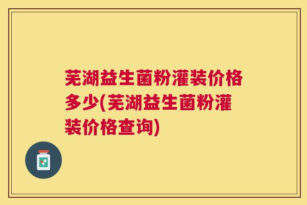 芜湖益生菌粉灌装价格多少(芜湖益生菌粉灌装价格查询)
