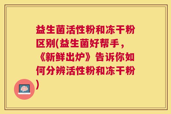 益生菌活性粉和冻干粉区别(益生菌好帮手，《新鲜出炉》告诉你如何分辨活性粉和冻干粉)