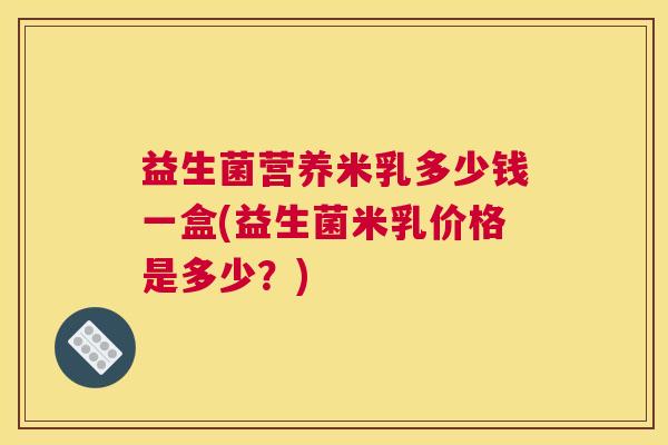 益生菌营养米乳多少钱一盒(益生菌米乳价格是多少？)