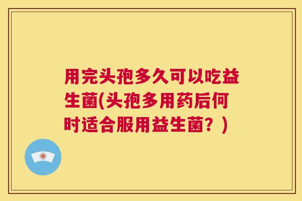 用完头孢多久可以吃益生菌(头孢多用药后何时适合服用益生菌？)