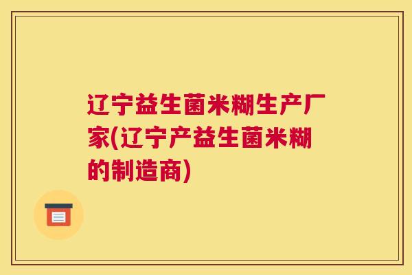 辽宁益生菌米糊生产厂家(辽宁产益生菌米糊的制造商)