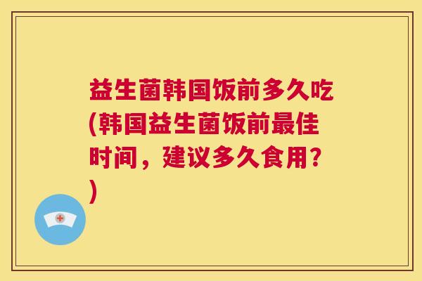 益生菌韩国饭前多久吃(韩国益生菌饭前最佳时间，建议多久食用？)
