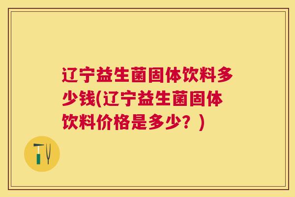 辽宁益生菌固体饮料多少钱(辽宁益生菌固体饮料价格是多少？)