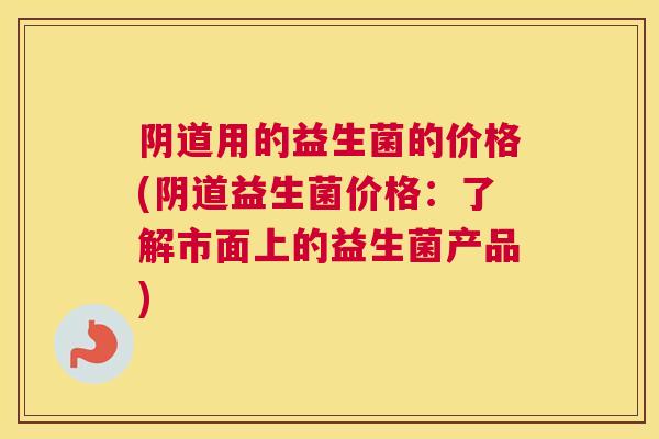 阴道用的益生菌的价格(阴道益生菌价格：了解市面上的益生菌产品)