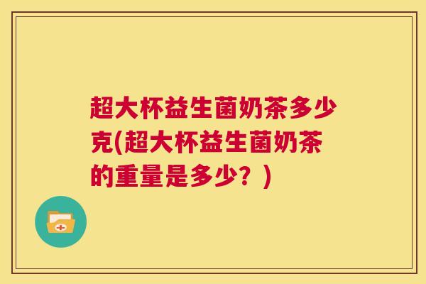 超大杯益生菌奶茶多少克(超大杯益生菌奶茶的重量是多少？)