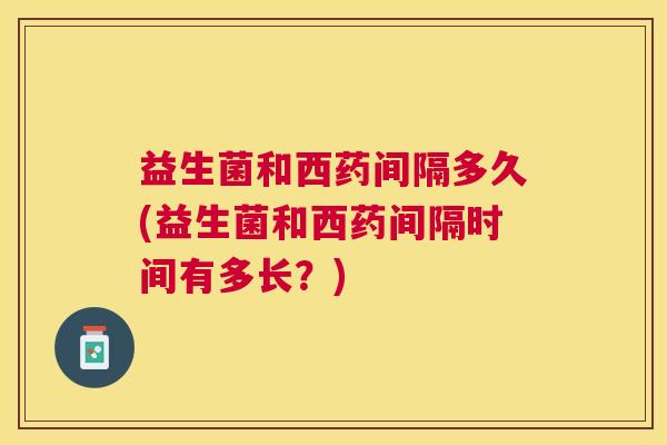 益生菌和西药间隔多久(益生菌和西药间隔时间有多长？)