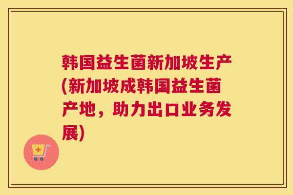 韩国益生菌新加坡生产(新加坡成韩国益生菌产地，助力出口业务发展)
